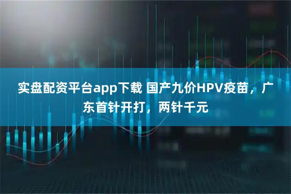 实盘配资平台app下载 国产九价HPV疫苗，广东首针开打，两针千元