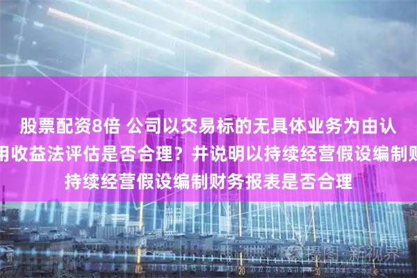 股票配资8倍 公司以交易标的无具体业务为由认定本次交易不适用收益法评估是否合理？并说明以持续经营假设编制财务报表是否合理