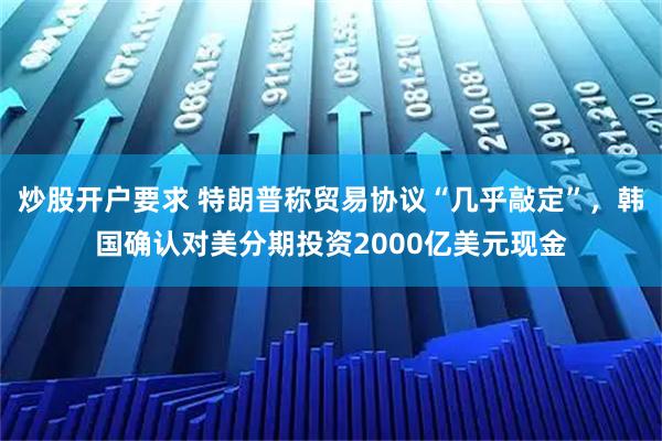 炒股开户要求 特朗普称贸易协议“几乎敲定”，韩国确认对美分期投资2000亿美元现金