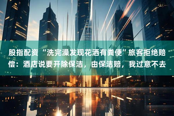 股指配资 “洗完澡发现花洒有粪便”旅客拒绝赔偿：酒店说要开除保洁，由保洁赔，我过意不去