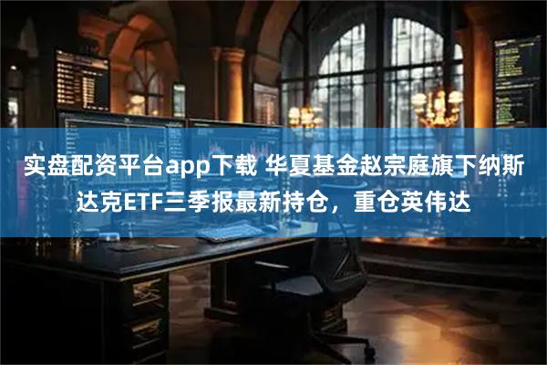 实盘配资平台app下载 华夏基金赵宗庭旗下纳斯达克ETF三季报最新持仓，重仓英伟达