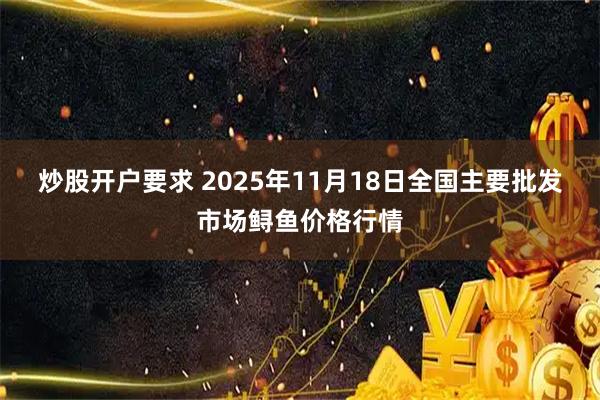 炒股开户要求 2025年11月18日全国主要批发市场鲟鱼价格行情