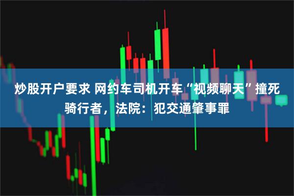 炒股开户要求 网约车司机开车“视频聊天”撞死骑行者，法院：犯交通肇事罪