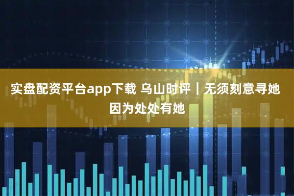 实盘配资平台app下载 乌山时评｜无须刻意寻她 因为处处有她