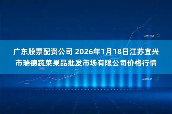 广东股票配资公司 2026年1月18日江苏宜兴市瑞德蔬菜果品批发市场有限公司价格行情