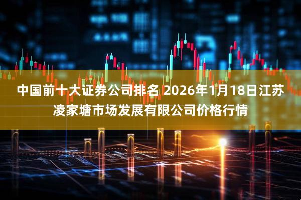 中国前十大证券公司排名 2026年1月18日江苏凌家塘市场发展有限公司价格行情